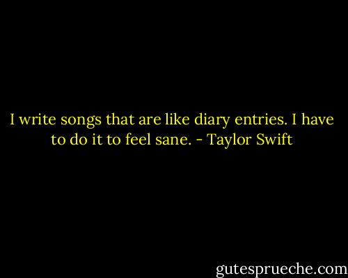 I write songs that are like diary entries. I have to do it to feel sane. - Taylor Swift