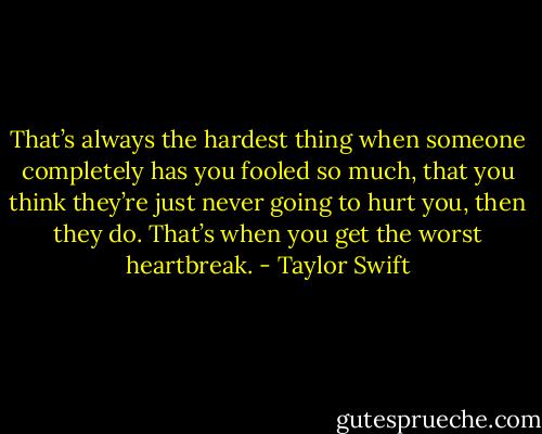 That’s always the hardest thing when someone completely has you fooled so much, that you think they’re just never going to hurt you, then they do. That’s when you get the worst heartbreak. - Taylor Swift