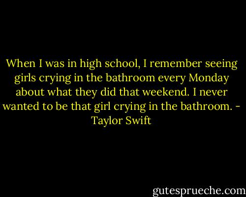 When I was in high school, I remember seeing girls crying in the bathroom every Monday about what they did that weekend. I never wanted to be that girl crying in the bathroom. - Taylor Swift