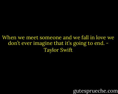 When we meet someone and we fall in love we don’t ever imagine that it’s going to end. - Taylor Swift