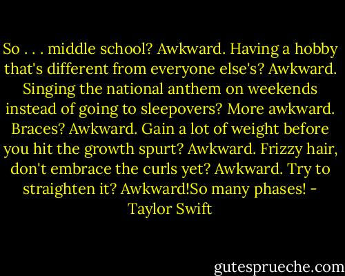 So . . . middle school? Awkward. Having a hobby that's different from everyone else's? Awkward. Singing the national anthem on weekends instead of going to sleepovers? More awkward. Braces? Awkward. Gain a lot of weight before you hit the growth spurt? Awkward. Frizzy hair, don't embrace the curls yet? Awkward. Try to straighten it? Awkward!So many phases! - Taylor Swift