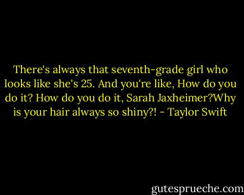 There's always that seventh-grade girl who looks like she's 25. And you're like, How do you do it? How do you do it, Sarah Jaxheimer?Why is your hair always so shiny?! - Taylor Swift