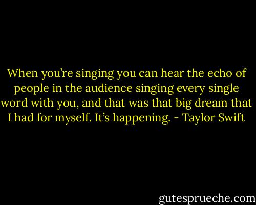 When you’re singing you can hear the echo of people in the audience singing every single word with you, and that was that big dream that I had for myself. It’s happening. - Taylor Swift