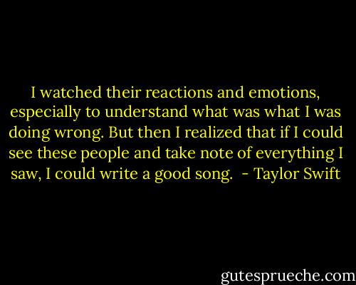 I watched their reactions and emotions, especially to understand what was what I was doing wrong. But then I realized that if I could see these people and take note of everything I saw, I could write a good song.  - Taylor Swift