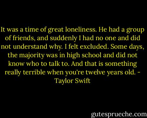 It was a time of great loneliness. He had a group of friends, and suddenly I had no one and did not understand why. I felt excluded. Some days, the majority was in high school and did not know who to talk to. And that is something really terrible when you're twelve years old. - Taylor Swift
