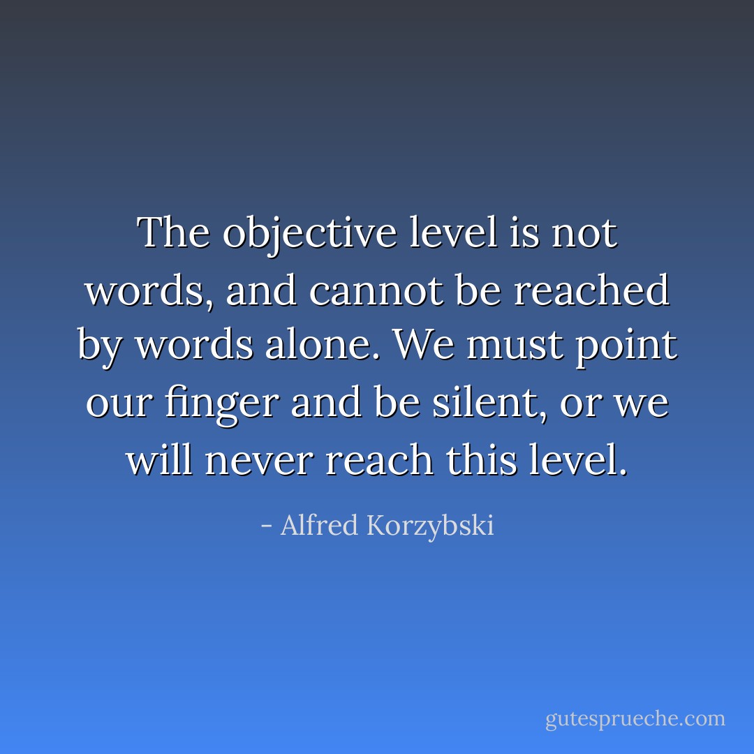 The objective level is not words, and cannot be reached by words alone. We must point our finger and be silent, or we will never reach this level. - Alfred Korzybski