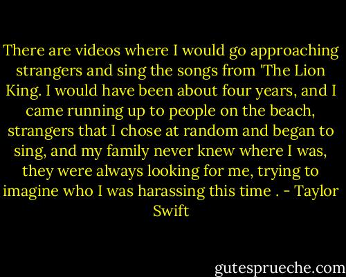There are videos where I would go approaching strangers and sing the songs from 'The Lion King. I would have been about four years, and I came running up to people on the beach, strangers that I chose at random and began to sing, and my family never knew where I was, they were always looking for me, trying to imagine who I was harassing this time . - Taylor Swift