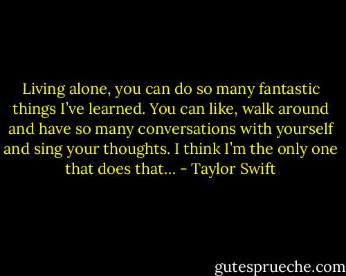 Living alone, you can do so many fantastic things I’ve learned. You can like, walk around and have so many conversations with yourself and sing your thoughts. I think I’m the only one that does that… - Taylor Swift