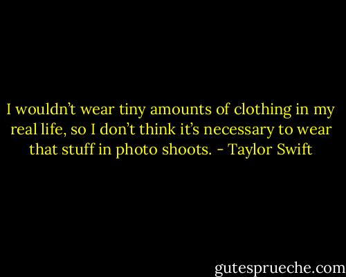 I wouldn’t wear tiny amounts of clothing in my real life, so I don’t think it’s necessary to wear that stuff in photo shoots. - Taylor Swift