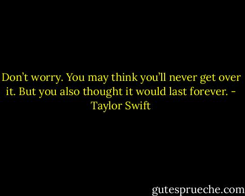 Don’t worry. You may think you’ll never get over it. But you also thought it would last forever. - Taylor Swift