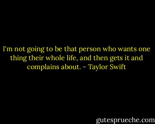 I'm not going to be that person who wants one thing their whole life, and then gets it and complains about. - Taylor Swift