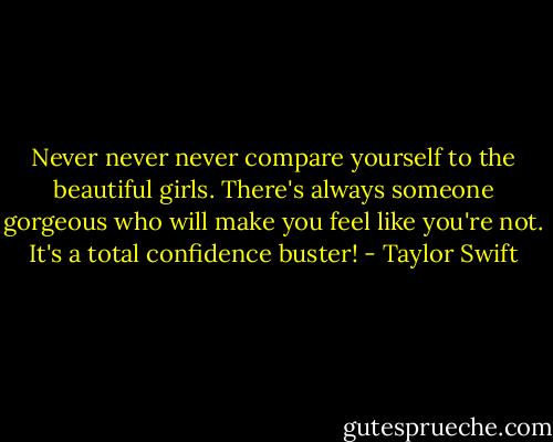 Never never never compare yourself to the beautiful girls. There's always someone gorgeous who will make you feel like you're not. It's a total confidence buster! - Taylor Swift