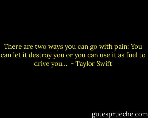 There are two ways you can go with pain: You can let it destroy you or you can use it as fuel to drive you…  - Taylor Swift
