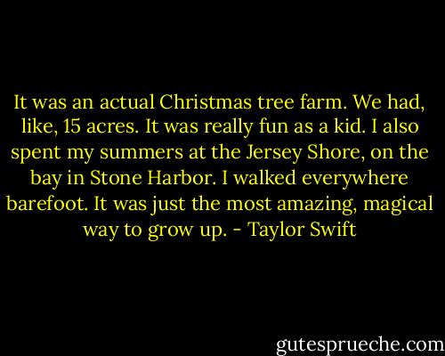 It was an actual Christmas tree farm. We had, like, 15 acres. It was really fun as a kid. I also spent my summers at the Jersey Shore, on the bay in Stone Harbor. I walked everywhere barefoot. It was just the most amazing, magical way to grow up. - Taylor Swift