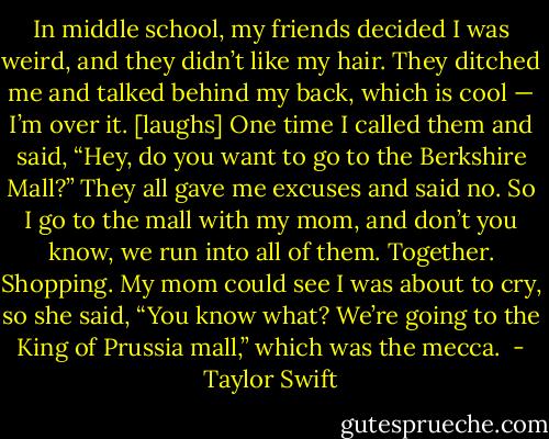 In middle school, my friends decided I was weird, and they didn’t like my hair. They ditched me and talked behind my back, which is cool — I’m over it. [laughs] One time I called them and said, “Hey, do you want to go to the Berkshire Mall?” They all gave me excuses and said no. So I go to the mall with my mom, and don’t you know, we run into all of them. Together. Shopping. My mom could see I was about to cry, so she said, “You know what? We’re going to the King of Prussia mall,” which was the mecca.  - Taylor Swift