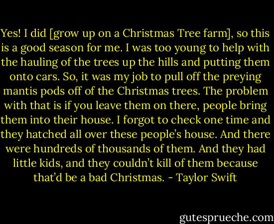 Yes! I did [grow up on a Christmas Tree farm], so this is a good season for me. I was too young to help with the hauling of the trees up the hills and putting them onto cars. So, it was my job to pull off the preying mantis pods off of the Christmas trees. The problem with that is if you leave them on there, people bring them into their house. I forgot to check one time and they hatched all over these people’s house. And there were hundreds of thousands of them. And they had little kids, and they couldn’t kill of them because that’d be a bad Christmas. - Taylor Swift