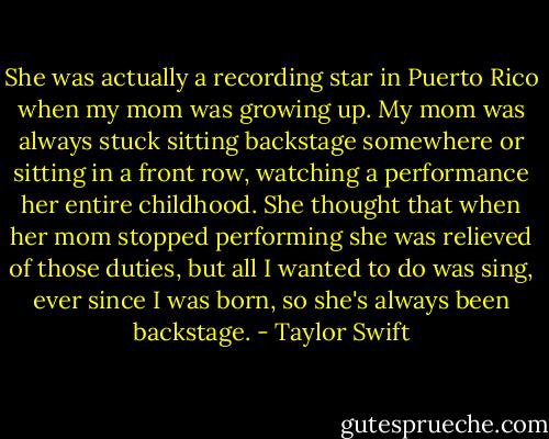 She was actually a recording star in Puerto Rico when my mom was growing up. My mom was always stuck sitting backstage somewhere or sitting in a front row, watching a performance her entire childhood. She thought that when her mom stopped performing she was relieved of those duties, but all I wanted to do was sing, ever since I was born, so she's always been backstage. - Taylor Swift