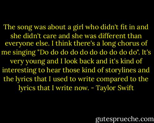 The song was about a girl who didn't fit in and she didn't care and she was different than everyone else. I think there's a long chorus of me singing "Do do do do do do do do do do". It's very young and I look back and it's kind of interesting to hear those kind of storylines and the lyrics that I used to write compared to the lyrics that I write now. - Taylor Swift