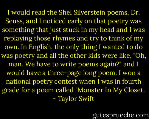 I would read the Shel Silverstein poems, Dr. Seuss, and I noticed early on that poetry was something that just stuck in my head and I was replaying those rhymes and try to think of my own. In English, the only thing I wanted to do was poetry and all the other kids were like, "Oh, man. We have to write poems again?" and I would have a three-page long poem. I won a national poetry contest when I was in fourth grade for a poem called "Monster In My Closet. - Taylor Swift
