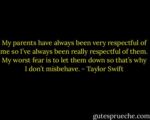 My parents have always been very respectful of me so I’ve always been really respectful of them. My worst fear is to let them down so that’s why I don’t misbehave. - Taylor Swift