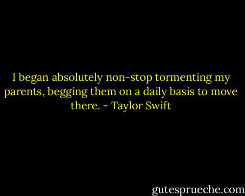 I began absolutely non-stop tormenting my parents, begging them on a daily basis to move there. - Taylor Swift