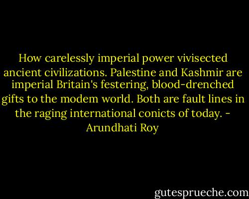 How carelessly imperial power vivisected ancient civilizations. Palestine and Kashmir are imperial Britain's festering,<br />blood-drenched gifts to the modem world. Both are fault lines in the raging international conicts of today. - Arundhati Roy