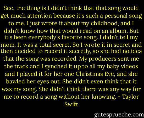 See, the thing is I didn't think that that song would get much attention because it's such a personal song to me. I just wrote it about my childhood, and I didn't know how that would read on an album. But it's been everybody's favorite song. I didn't tell my mom. It was a total secret. So I wrote it in secret and then decided to record it secretly, so she had no idea that the song was recorded. My producers sent me the track and I synched it up to all my baby videos and I played it for her one Christmas Eve, and she bawled her eyes out. She didn't even think that it was my song. She didn't think there was any way for me to record a song without her knowing. - Taylor Swift