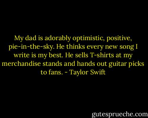 My dad is adorably optimistic, positive, pie-in-the-sky. He thinks every new song I write is my best. He sells T-shirts at my merchandise stands and hands out guitar picks to fans. - Taylor Swift