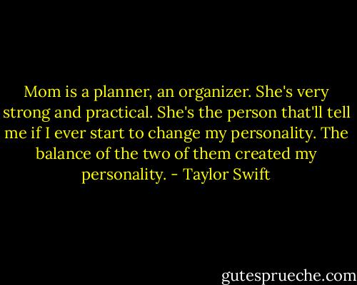 Mom is a planner, an organizer. She's very strong and practical. She's the person that'll tell me if I ever start to change my personality. The balance of the two of them created my personality. - Taylor Swift
