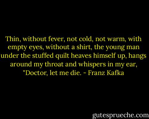 Thin, without fever, not cold, not warm, with empty eyes, without a shirt, the young man under the stuffed quilt heaves himself up, hangs around my throat and whispers in my ear, "Doctor, let me die. - Franz Kafka