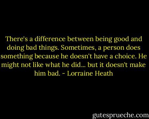 There's a difference between being good and doing bad things. Sometimes, a person does something because he doesn't have a choice. He might not like what he did... but it doesn't make him bad. - Lorraine Heath