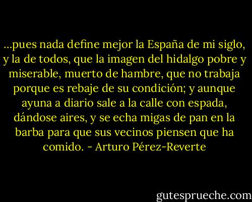…pues nada define mejor la España de mi siglo, y la de todos, que la imagen del hidalgo pobre y miserable, muerto de hambre, que no trabaja porque es rebaje de su condición; y aunque ayuna a diario sale a la calle con espada, dándose aires, y se echa migas de pan en la barba para que sus vecinos piensen que ha comido. - Arturo Pérez-Reverte
