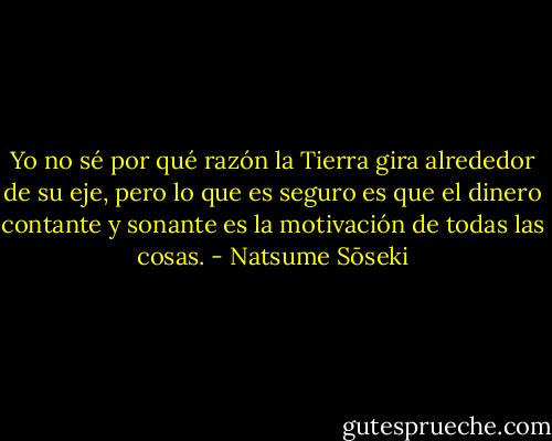 Yo no sé por qué razón la Tierra gira alrededor de su eje, pero lo que es seguro es que el dinero contante y sonante es la motivación de todas las cosas. - Natsume Sōseki