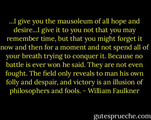 ...I give you the mausoleum of all hope and desire...I give it to you not that you may remember time, but that you might forget it now and then for a moment and not spend all of your breath trying to conquer it. Because no battle is ever won he said. They are not even fought. The field only reveals to man his own folly and despair, and victory is an illusion of philosophers and fools. - William Faulkner