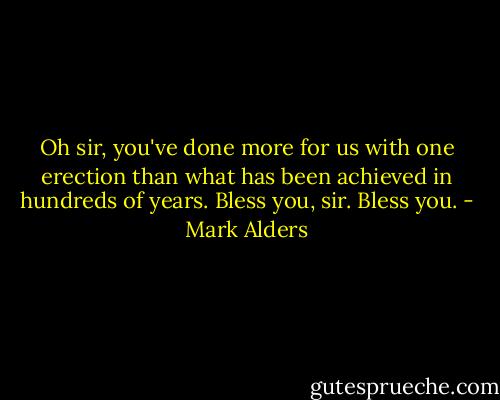 Oh sir, you've done more for us with one erection than what has been achieved in hundreds of years. Bless you, sir. Bless you. - Mark Alders