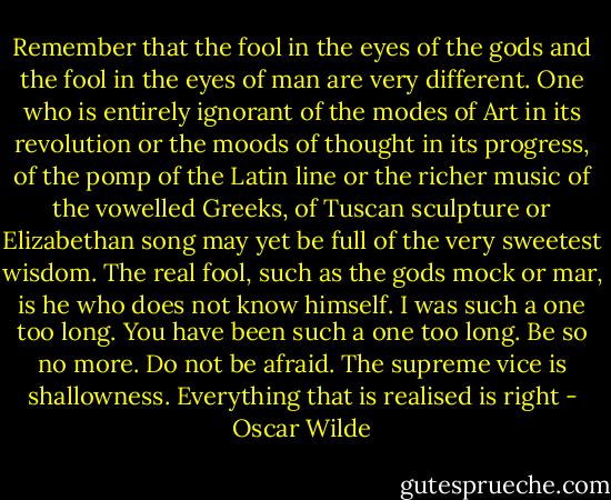 Remember that the fool in the eyes of the gods and the fool in the eyes of man are very different. One who is entirely ignorant of the modes of Art in its revolution or the moods of thought in its progress, of the pomp of the Latin line or the richer music of the vowelled Greeks, of Tuscan sculpture or Elizabethan song may yet be full of the very sweetest wisdom. The real fool, such as the gods mock or mar, is he who does not know himself. I was such a one too long. You have been such a one too long. Be so no more. Do not be afraid. The supreme vice is shallowness. Everything that is realised is right - Oscar Wilde