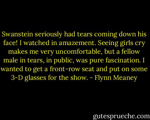 Swanstein seriously had tears coming down his face! I watched in amazement. Seeing girls cry makes me very uncomfortable, but a fellow male in tears, in public, was pure fascination. I wanted to get a front-row seat and put on some 3-D glasses for the show. - Flynn Meaney