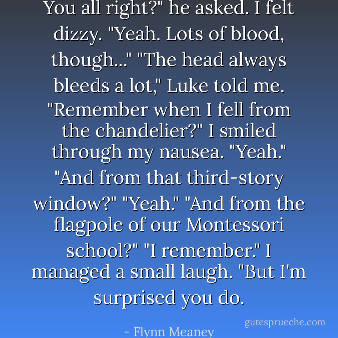 You all right?" he asked.<br />I felt dizzy. "Yeah. Lots of blood, though..."<br />"The head always bleeds a lot," Luke told me. "Remember when I fell from the chandelier?"<br />I smiled through my nausea. "Yeah."<br />"And from that third-story window?"<br />"Yeah."<br />"And from the flagpole of our Montessori school?"<br />"I remember." I managed a small laugh. "But I'm surprised you do. - Flynn Meaney