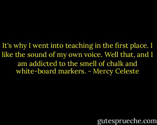 It's why I went into teaching in the first place. I like the sound of my own voice. Well that, and I am addicted to the smell of chalk and white-board markers. - Mercy Celeste