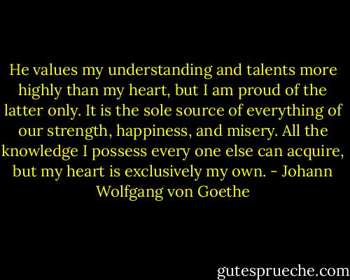 He values my understanding and talents more highly than my heart, but I am proud of the latter only. It is the sole source of everything of our strength, happiness, and misery. All the knowledge I possess every one else can acquire, but my heart is exclusively my own. - Johann Wolfgang von Goethe
