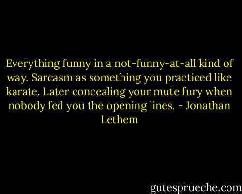 Everything funny in a not-funny-at-all kind of way. Sarcasm as something you practiced like karate. Later concealing your mute fury when nobody fed you the opening lines. - Jonathan Lethem