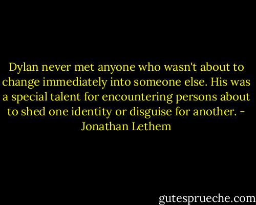 Dylan never met anyone who wasn't about to change immediately into someone else. His was a special talent for encountering persons about to shed one identity or disguise for another. - Jonathan Lethem