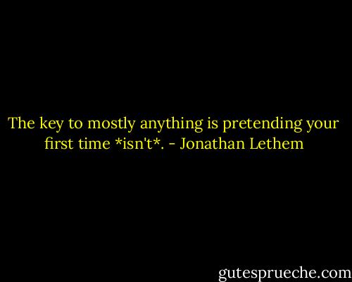 The key to mostly anything is pretending your first time *isn't*. - Jonathan Lethem