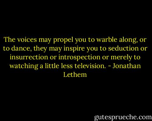 The voices may propel you to warble along, or to dance, they may inspire you to seduction or insurrection or introspection or merely to watching a little less television. - Jonathan Lethem
