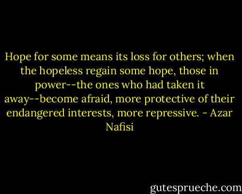 Hope for some means its loss for others; when the hopeless regain some hope, those in power--the ones who had taken it away--become afraid, more protective of their endangered interests, more repressive. - Azar Nafisi