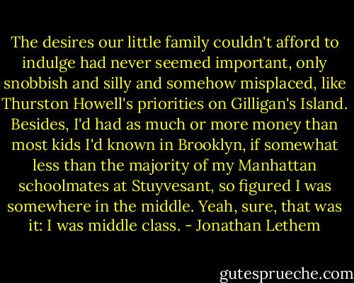 The desires our little family couldn't afford to indulge had never seemed important, only snobbish and silly and somehow misplaced, like Thurston Howell's priorities on Gilligan's Island. Besides, I'd had as much or more money than most kids I'd known in Brooklyn, if somewhat less than the majority of my Manhattan schoolmates at Stuyvesant, so figured I was somewhere in the middle. Yeah, sure, that was it: I was middle class. - Jonathan Lethem