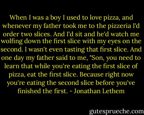 When I was a boy I used to love pizza, and whenever my father took me to the pizzeria I'd order two slices. And I'd sit and he'd watch me wolfing down the first slice with my eyes on the second. I wasn't even tasting that first slice. And one day my father said to me, "Son, you need to learn that while you're eating the first slice of pizza, eat the first slice. Because right now you're eating the second slice before you've finished the first. - Jonathan Lethem