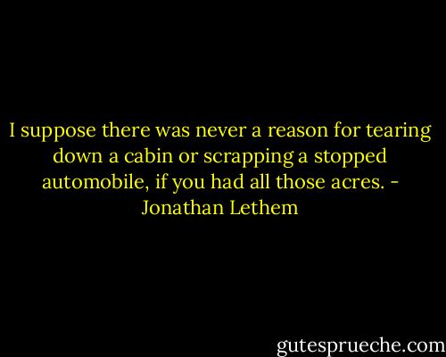 I suppose there was never a reason for tearing down a cabin or scrapping a stopped automobile, if you had all those acres. - Jonathan Lethem