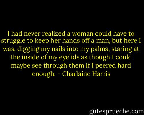 I had never realized a woman could have to struggle to keep her hands off a man, but here I was, digging my nails into my palms, staring at the inside of my eyelids as though I could maybe see through them if I peered hard enough. - Charlaine Harris