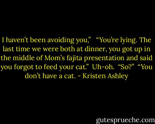 I haven’t been avoiding you,” <br /><br />“You’re lying. The last time we were both at dinner, you got up in the middle of Mom’s fajita presentation and said you forgot to feed your cat.”<br /><br />Uh-oh.<br /><br />“So?”<br /><br />“You don’t have a cat. - Kristen Ashley